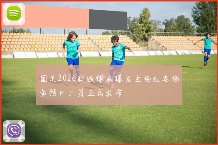 国足2026新版球衣曝光主场红客场黄预计三月正式发布