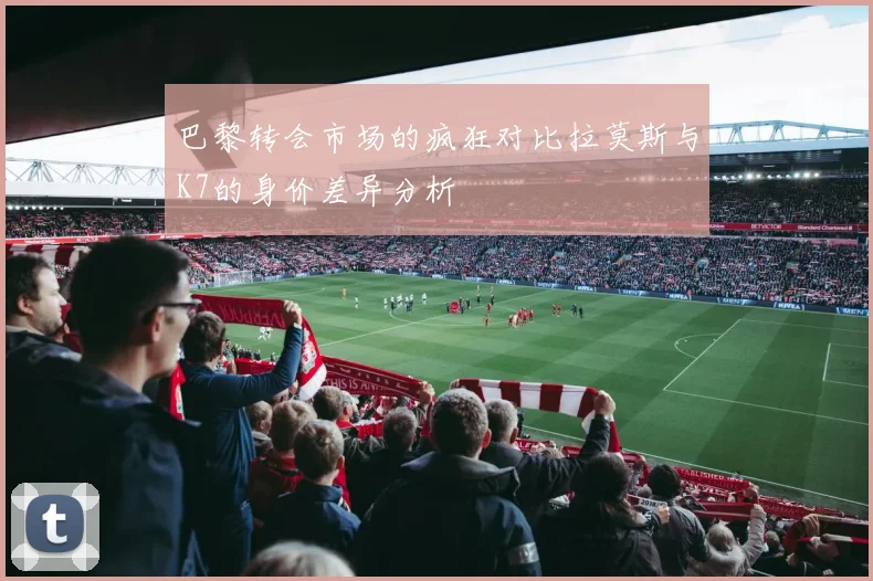 巴黎转会市场的疯狂对比拉莫斯与K7的身价差异分析