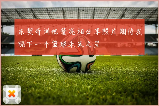 东契奇训练营亮相分享照片期待发现下一个篮球未来之星