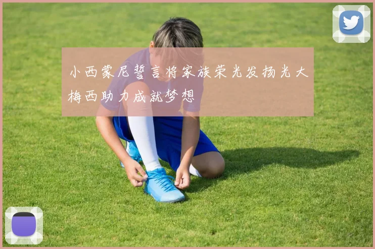 小西蒙尼誓言将家族荣光发扬光大梅西助力成就梦想