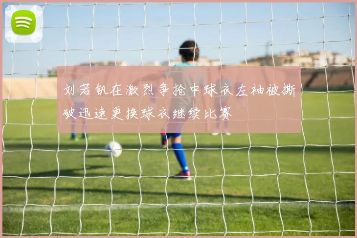 刘若钒在激烈争抢中球衣左袖被撕破迅速更换球衣继续比赛