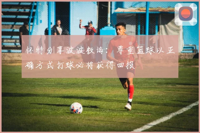 怀特分享波波教诲：尊重篮球以正确方式打球必将获得回报