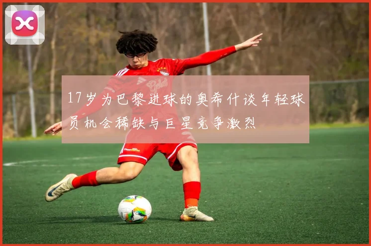 17岁为巴黎进球的奥希什谈年轻球员机会稀缺与巨星竞争激烈
