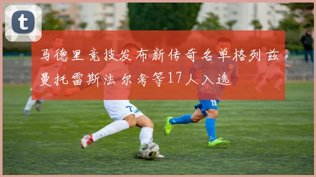 马德里竞技发布新传奇名单格列兹曼托雷斯法尔考等17人入选