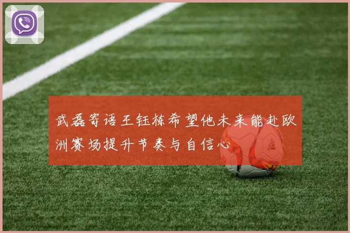 武磊寄语王钰栋希望他未来能赴欧洲赛场提升节奏与自信心
