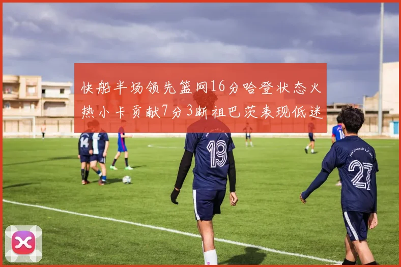 快船半场领先篮网16分哈登状态火热小卡贡献7分3断祖巴茨表现低迷