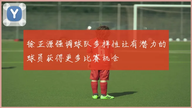 徐正源强调球队多样性让有潜力的球员获得更多比赛机会