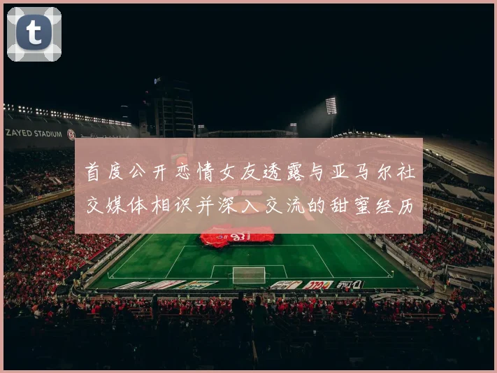 首度公开恋情女友透露与亚马尔社交媒体相识并深入交流的甜蜜经历
