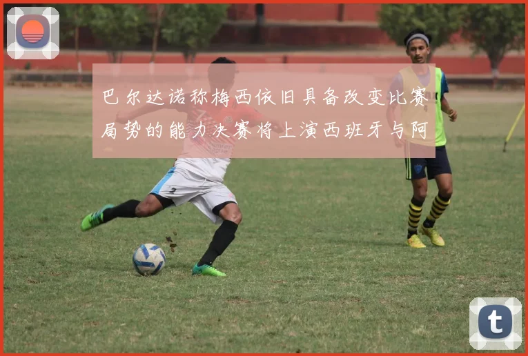 巴尔达诺称梅西依旧具备改变比赛局势的能力决赛将上演西班牙与阿根廷的对决