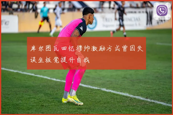 库尔图瓦回忆穆帅激励方式曾因失误坐板凳提升自我