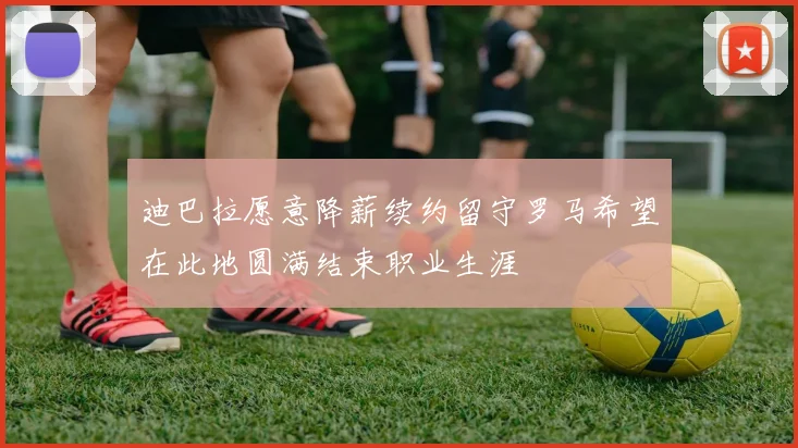 迪巴拉愿意降薪续约留守罗马希望在此地圆满结束职业生涯