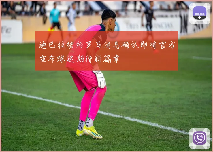 迪巴拉续约罗马消息确认即将官方宣布球迷期待新篇章