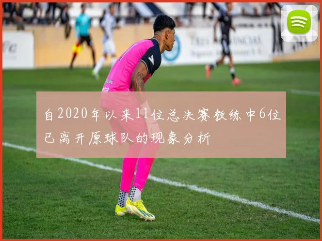 自2020年以来11位总决赛教练中6位已离开原球队的现象分析