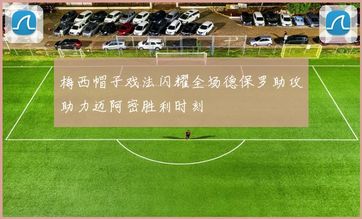 梅西帽子戏法闪耀全场德保罗助攻助力迈阿密胜利时刻