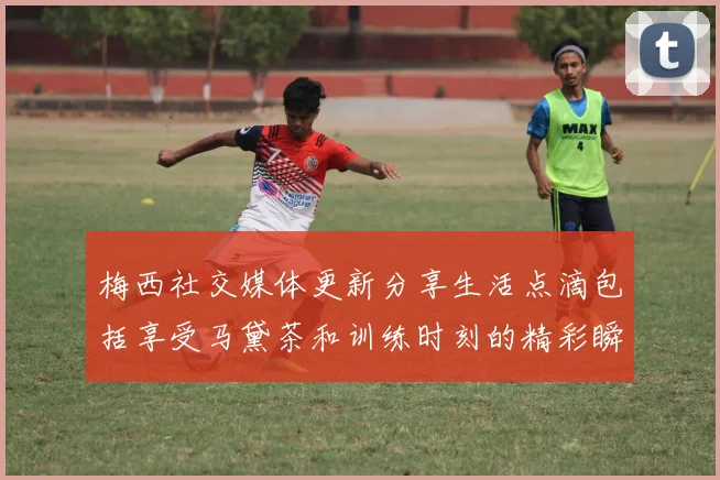梅西社交媒体更新分享生活点滴包括享受马黛茶和训练时刻的精彩瞬间