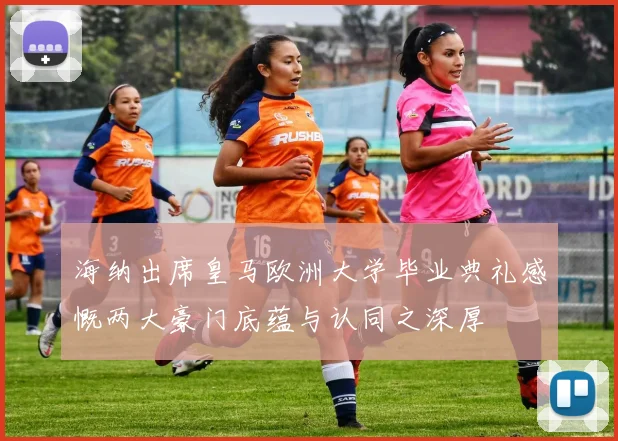 海纳出席皇马欧洲大学毕业典礼感慨两大豪门底蕴与认同之深厚